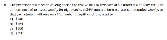 8) The professor of a mechanical engineering course wishes to give each of 40 students a holiday gift. The amount needed to invest weekly for eight weeks at 26% nominal interest rate, compounded weekly,SO that each student will receive a $40 Jamba Juice gift card is nearest to a) $148 b) $164 c) $180 d) $198