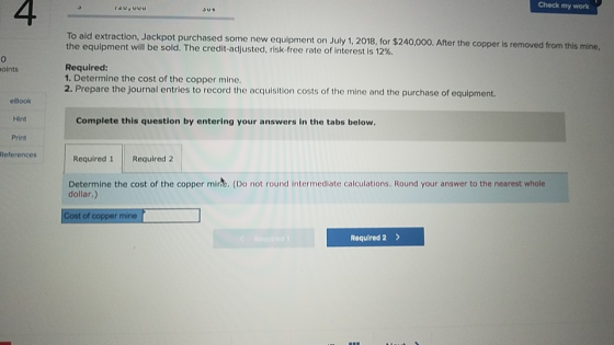 4 Check my work To aid extraction, Jackpot purchased some new equipment on July 1, 2018, for $240,000. After the the equipment will be sold. The credit-adjusted, risk-free rate of interest is 12%. Required 1. Determine the cost of the copper mine. 2. Prepare the journal entries to record the acquisition costs of the mine and the purchase of equipment. oints eBook Hint Print References Complete this question by entering your answers in the tabs below Required 1 Required 2 Determine the cost of the copper mirh. (Do not round intermediate calculations. Round your answer to the nearest whole dollar.) Cost of copper mine Required 2