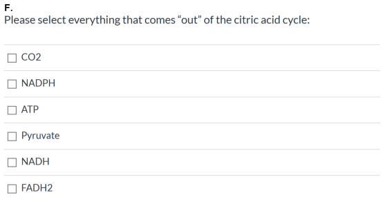 F. Please select everything that comes “out” of the citric acid cycle: CO2 NADPH ATP Pyruvate NADH FADH2
