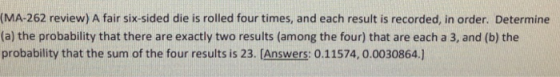 (MA-262 review) A fair six-sided die is rolled four times, and each result is recorded, in order. Determine (a) the probability that there are exactly two results (among the four) that are each a 3, and (b) the probability that the sum of the four results is 23. [Answers: 0.11574, 0.0030864.]