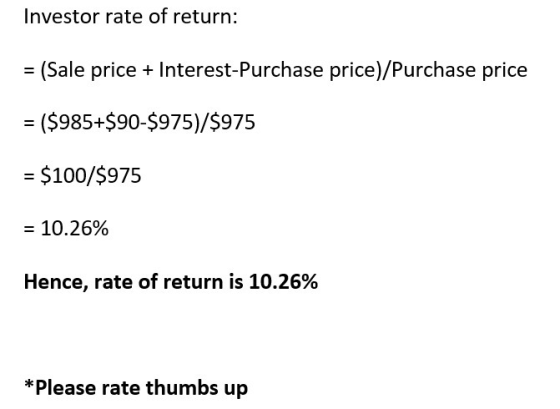 Investor rate of return: = (Sale price + Interest-Purchase price)/Purchase price = ($985+$90-$975)/$975 = $100/$975 = 10.26%