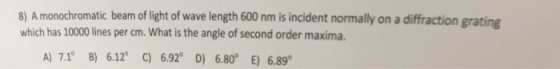 8) A monochromatic beam of light of wave length 600 nm is incident normally on a diffraction which has 10000 lines per cm. What is the angle of second order maxima. grating A) 7.10 B) 6.12° C) 6.920 D) 6.80° E) 6.89。