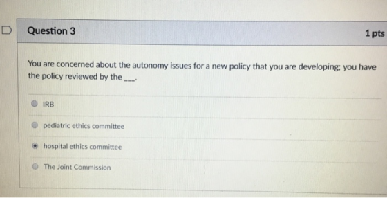 D Question 3 1 pts You are concerned about the autonomy issues for a new policy that you are developing: you have the policy reviewed by the O IRB O pediatric ethics committee e hospital ethics committee O The Joint Commission