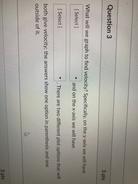 Question 3 3 pts What will we graph to find velocity? Specifically, on the y-axis we will have I Select ] and on the x-axis we will have I Select ] .There are two different plot options that will both give velocity; the answers show one option in parenthesis and one outside of it. 3 pts