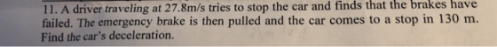 11. A driver traveling at 27.8m/s tries to stop the car and finds that the brakes have failed. The emergency brake is then pulled and the car comes to a stop in 130 m. Find the cars deceleration.