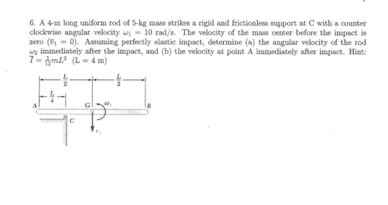 6. A 4-m long uniform rod of 5-kg mass strikes a rigid and frictionless support at C with a counter clockwise angular velocity10 rad/s. The velocity of the mass center before the impact is zero (V1- 0). Assuming perfectly elastic impact, determine (a) the angular velocity of the rod w2 immediately after the impact, and (b) the velocity at point A immediately after impact. Hint: (L-4 m) 12 Co1