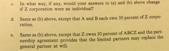 In what way, if any, would your answers to (a) and (b) above change if Z corporation were an individual? c. Same as (b) above, except that A and B each own 30 percent of Z corpo- ration. d. Same as (b) above, except that Z owns 30 percent of ABCZ and the part- nership agreement provides that the limited partners may replace the general partner at will. e.
