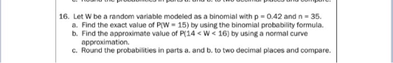 16. Let w be a random variable modeled as a binomial with p = 0.42 and n = 35. a. Find the exact value of P(W = 15) by using