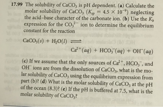 17.99 The solubility of CaCO3 is pH dependent. (a) Calculate the molar solubility of Caco, (K,,-4.5 × 10-9) neglecting the acid-base character of the carbonate ion. (b) Use the K expression for the CO, ion to determine the equilibrium constant for the reaction CaCO3(s) + H2O(1) (c) If we assume that the only sources of Ca2, HCO3, and OH ions are from the dissolution of CaCO3, what is the mo- lar solubility of CaCO, using the equilibrium expression from part (b)? (d) What is the molar solubility of CaCO; at the pH of the ocean (8.3)? (e) If the pH is buffered at 7.5, what is the molar solubility of CaCO3?