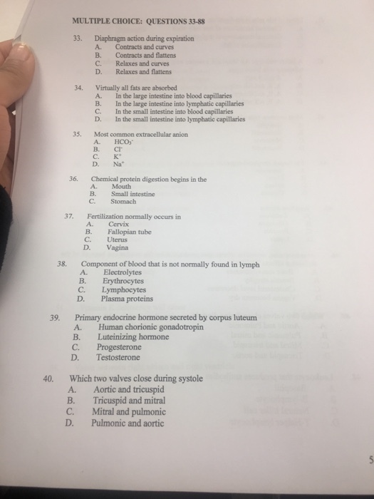 MULTIPLE CHOICE: QUESTIONS 33-88 33. Diaphragm action during expiration Contracts and curves B. Contracts and flattens C. Relaxes and curves Relaxes and flattens 34. Virtually all fats are absorbed A. In the large intestine into blood capillaries B. In the large intestine into lymphatic capillaries C. In the small intestine into blood capillaries D. In the small intestine into lymphatic capillaries 35. Most common extracellular anion A. HCO3 C. K D. Na 36. Chemical protein digestion begins in the 37. Fertilization normally occurs in A. Cervix B. Fallopian tube C. Uterus D. Vagina 38. Component of blood that is not normally found in lymph A. Electrolytes B. Erythrocytes C. Lymphocytes D. Plasma proteins 39. Primary endocrine hormone secreted by corpus luteum A. Human chorionic gonadotropin B. Luteinizing hormone C. Progesterone D. Testosterone 40. Which two valves close during systole A. Aortic and tricuspid B. Tricuspid and mitral C. Mitral and pulmonic D. Pulmonic and aortic