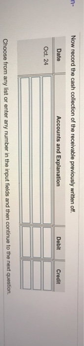 n- Now record the cash collection of the receivable previously written off. Date Accounts and Explanation Oct. 24 Debit Credi