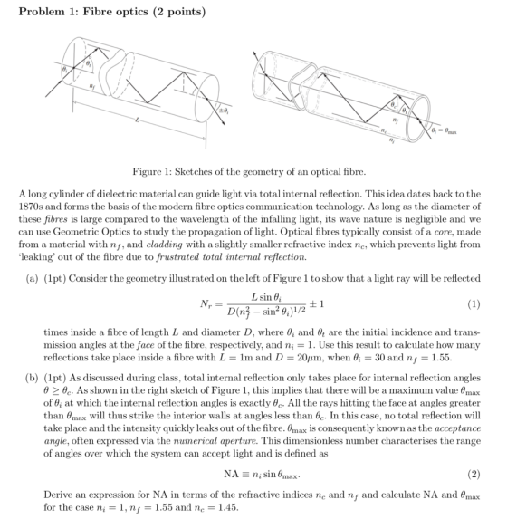 Problem 1: Fibre optics (2 points) Figure 1: Sketches of the geometry of an optical fibre A long cylinder of dielectric material can guide light via total internal reflection. This idea dates back to the 1870s and forms the basis of the modern fibre optics communication technology. As long as the diameter of these fibres is large compared to the wavelength of the infalling light, its wave nature is negligible and we can use Geometric Optics to study the propagation of light. Optical fibres typically consist of a core, made from a material with nf, and cladding with a slightly smaller refractive index nc, which prevents light from leaking out of the fibre due to frustrated total internal reflection. (a) (1pt) Consider the geometry illustrated on the left of Figure 1 to show that a light ray will be reflected L sin times inside a fibre of length L and diameter D, where 6, and θt are the initial incidence and trans- mission angles at the face of the fibre, respectively, and n,-1. Use this result to calculate how many reflections take place inside a fibre with L = 1m and D 2011m, when θί = 30 and nf = 1.55 (b) (1pt) As discussed during class, total internal reflection only takes place for internal reflection angles θ > e.. As shown in the right sketch of Figure 1, this implies that there will be a maximum value θmax of 6i at which the internal reflection angles is exactly 0c. All the rays hitting the face at angles greater than θmax will thus strike the interior walls at angles less than θ . In this case, no total reflection will take place and the intensity quickly leaks out of the fibre.max is consequently known as the acceptance angle, often expressed via the numerical aperture. This dimensionless number characterises the range of angles over which the system can accept light and is defined as Derive an expression for NA in terms of the refractive indices nc and nf and calculate NA and θтах for the case ni 1, n,-1.55 and nc-1.45