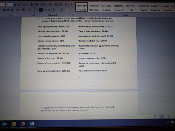 TNormal No Spac... Heading1 Heading 2 Title S Subtitle Subtle Em... . Emphasis Font Paragraph Styles 3. 1) Use the items below to prepare a personal balance sheet for lim Gordon (use the worksheet Topic3 BalanceSheet posted on D21]. Hint: not all information is relevant Auto repair paid for last month: $650 Monthly take-home salary: $3,950 Cash in checking account: $450 Savings account balance: $690 Utility bills outstanding (includes telephone, gas, electricity): S100 Balance of educational loan: $5,200 Balance of auto loan: $3,500 Balance of home mortgage: $102,000 Home value (purchased price): $136,000 Value of stock investment: 51,060 Loan payments made last month S1,670 Donation made last year:$2,500 Household possessions (eg furniture, clothing): S3,400 Automobile: $11,500 Insurance premiums due: $470 Bank credit card balances (due next month): $1,060 Home value (market price): $156,000 Value of bond investment: $930 3. 21.Use the information from the balance sheet to calculate the solvency ratio and liquidity ratio for Jim. Interpret and evaluate the ratios.