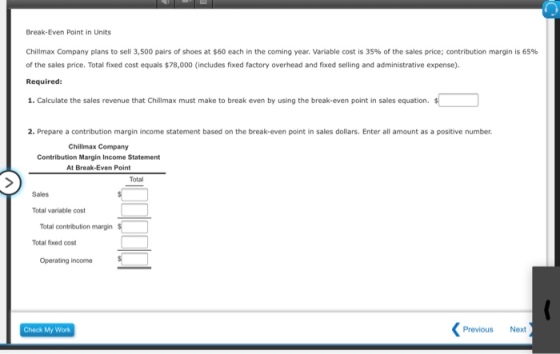 Break-Even Point in Units Chillmax Company plans to sell 3,500 pairs of shoes at S60 each in the coming year. variable cost is 3S96 of the sales price; contribution margin is 6s% of the sales price. Total fixed cost equals $78,000 (includes fixed factory overhead and fixed selling and administrative expense). Required: 1. Calculate the sales revenue that Chillmax must make to break even by using the break-even point in sales equation. 2. Prepare a contribution margin income statement based on the break-even point in sales dollars. Enter all amount as a positive number. Chillmax Company Contribution Margin Income Statement At Break-Even Point Total Sales Total variable cost Total contribution margin Total fxed cost Operating income Check My Work Previous Next
