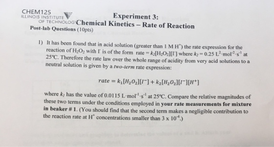 CHEM 125 INSTITUTE Experiment 3: OF Chemical Kinetics Rate of Reaction TECHNOLOG Post-lab Questions (10pts) It has been found that in acid solution (greater than 1 M H the rate expression for the reaction of H202 with T is of the form rate klH202][T] where kr 0.25 L mol 2-si at 25eC. Therefore the rate law over the whole range of acidity from very acid solutions to a neutral solution is given by a two-term rate expression: rate where ki has the value of 0.0115 L mol s at 25°C. Compare the relative magnitudes of these two terms under the conditions employed in your rate measurements for mixture in beaker 1. (You should find that the second term makes a negligible contribution to the reaction rate at H concentrations smaller than 3 x 10