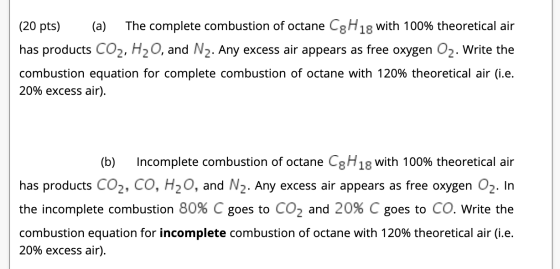 (20 pts) (a) The complete combustion of octane CgH 18 with 100% theoretical air has products CO2, H2O, and Nz. Any excess air