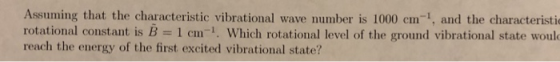Assuming that the characteristic vibrational wave number is 1000 cm-1, and the characteristio rotational constant is B 1 cm i Which rotational level of the ground vibrational state would reach the energy of the first excited vibrational state?