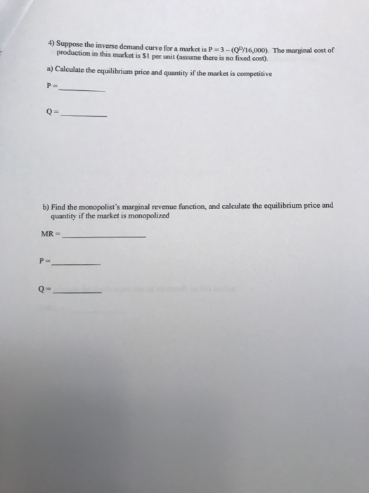 4) Suppose the inverse demand curve for a market is P-3-(ơn 6,000). The marginal cost of production in this market is S1 per unit (assume there is no fixed cost). the equailibrium price and quantity if the market is competitive b) Find the monopolists marginal revenue function, and calculate the equilibrium price and quantity if the market is monopolized MR