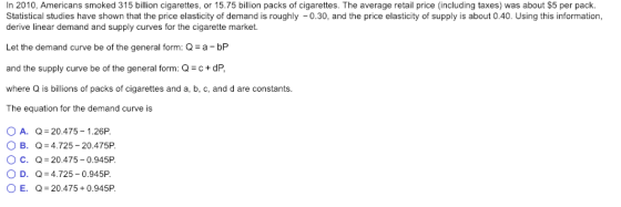In 2010, Americans smoked 315 billion cigarettes, or 15.75 billion packs of cigarettes. The average retail price (including taxes) was about $5 per pack. Statistical studies have shown that the price elasticity of demand is roughly -0.30, and the price elasticity of supply is aout 0.40. Using this information, derive linear demand and supply curves for the cigarette market. Let the demand curve be of the general form: Q a-bP and the supply curve be of the general form: Q-c+dP where Q is billions of packs of cigarettes and a, b, c, and d are constants. The equation for the demand curve is OA. Q 20.475 - 1.26P Ов. Q-4725-20475P Oc. Q-20.475-0.945P OD. Q-4.725-0.945P OE Q-20.475 0.945P.