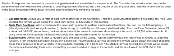 Stanford Enterprises has provided its manufacturing estimated and actual data for the year end. The Controller has asked you to compute the predetermined overhead rate, the schedule of cost of goods manufactured, and the schedule of cost of goods sold. Use the information included in the Excel Simulation and the Excel functions described below to complete the task Cell Reference: Allows you to refer to data from another cell in the worksheet. From the Excel Simulation below, if in a blank cell, “ entered, the formula would output the result from cell E5, or $275,000 in this example Basic Math functions: Allows you to use the basic math symbols to perform mathematical functions. You can use the following keys: + (plus sign to add), (minus sign to subtract), (asterisk sign to multiply), and / (forward slash to divide). From the Excel Simulation below, if in a blank cell -E6+E7 was entered, the formula would add the values from those cells and output the result, or 52,760 in this example. If using the other math symbols the result would output an appropriate answer for its function. e 5” was SUM function: Allows you to refer to multiple cells and adds all the values. You can add individual cell references or ranges to utilize this function. From the Excel Simulation below, if in a blank cell “ーSUMEIO,E11,E12) was entered, the formula would output the result of adding those three separate cells, or 1,214,050 in this example. Similarly, if in a blank cell “-SUM(E10:E12) was entered, the formula would output the same result of adding those cells, except they are expressed as a range in the formula, and the result would be 1,214,050 in this example