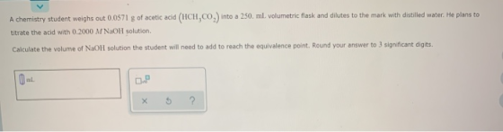 A chemistry student weighs out 0.0571 g of acetic acid (HCH.CO,) into a 250. ml. volumetric flask and dilutes to the mark wit