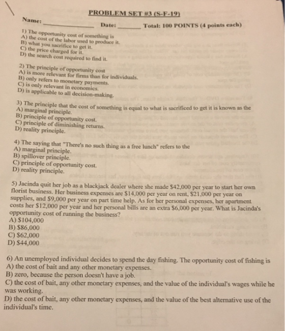 PROBLEM SET H3 (S-F-19 Name: Date: Total: 100 POINTS (4 points each) 1) The opportunity cost of something is A) the cost of the labor used to produce it. B) what you sacrifice to get it. price charged for it D) the search cost required to find it 2) The principle of opportunity cost A) is more relevant for firms than for individuals. B) only refers to monetary payments. C) is only relevant in economics. D) is applicable to all decision-making. 3) The A) marginal principle. principle that the cost of something is equal to what is sacrificed to get it is known as the C) principle of diminishing returns. D) reality principle. 4) The saying that Theres no such thing as a free lunch refers to the A) marginal principle. B) spillover principle. C) principle of opportunity cost D) reality principle. 5) Jacinda quit her job as a blackjack dealer where she made $42,000 per year to start her own florist business. Her business expenses are $14,000 per year on rent, $21,000 per year on supplies, and $9,000 per year on part time help. As for her personal expenses, her apartment costs her S12,000 per year and her personal bills are an extra $6,000 per year. What is Jacindas opportunity cost of running the business? A) $104,000 B) $86,000 C) $62,000 D) $44,000 6) An unemployed individual decides to spend the day fishing. The opportunity cost of fishing is A) the cost of bait and any other monetary expenses. B) zero, because the person doesnt have a job. C) the cost of bait, any other monetary expenses, and the value of the individuals wages while he D) the cost of bait, any other monetary expenses, and the value of the best alternative use of the individuals time. was working.