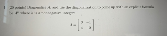 1. (20 points) Diagonalize A, and use the diagonalization to come up with an explicit formula for Ak where k is a nonnegative