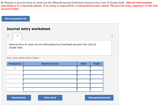 3. Prepare a journal entry to close out the Manufacturing Overhead account into Cost of Goods Sold. (Round intermediate calculations to 2 decimal places. If no entry is required for a transaction/event, select No journal entry required in the first account field.) View transaction list Journal entry worksheet Record entry to close out the Manufacturing Overhead account into Cost of Goods Sold Note: Enter debits before credits. Transaction General Journal Debit Credit Record entry Clear entry View general journal