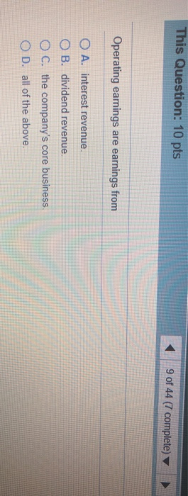 This Question: 10 pts 9 of 44 (7 complete) Operating earnings are earnings from O A. interest revenue. O B. dividend revenue.