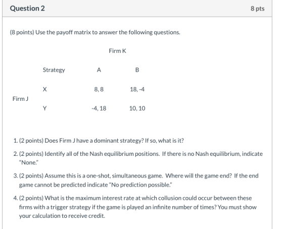 Question 2 8 pts (8 points) Use the payoff matrix to answer the following questions. Firm Strategy A X 8,8 18,-4 Firm Y -4, 1