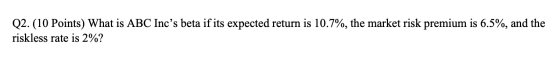 Q2. (10 Points) What is ABC Incs beta if its expected return is 10.7%, the market risk premium is 6.5%, and the riskless rat