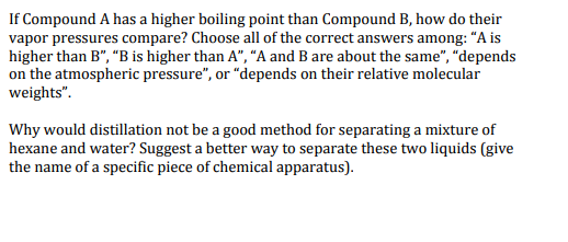 If Compound A has a higher boiling point than Compound B, how do their vapor pressures compare? Choose all of the correct answers among: A is higher than B, B is higher than A, A and B are about the same, depends on the atmospheric pressure, or depends on their relative molecular weights. Why would distillation not be a good method for separating a mixture of hexane and water? Suggesta better way to separate these two liquids (give the name of a specific piece of chemical apparatus).