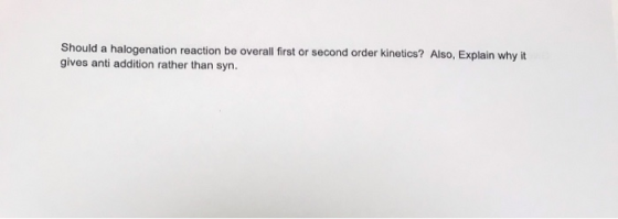 Should a halogenation reaction be overall first or second order kinetics? Also, Explain why it gives anti addition rather tha