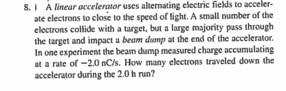 A linear accelerator uses alternating electric fields to acceler- ate electrons to close to the speed of light. A small number of the electrons collide with a target, but a large majority pass through the target and impact a beam dump at the end of the accelerator. In one experiment the beam dump measured charge accumulating at a rate of -2.0 nC/s. How many electrons traveled down the accelerator during the 2.0 h run? 8.I