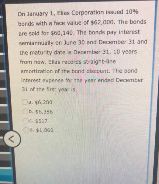 On January 1, Elias Corporation issued 10% bonds with a face value of $62,000. The bonds are sold for $60,140. The bonds pay