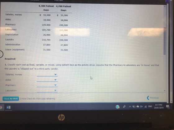 4,300 Patient 4,700 Patient Days Days Salaries, nurses Aides Pharmacy s55,300 55,300 34,900 229,900249,500 113,300 26,900 230,300 27,800 31,500 34,900 Depreciation Laundry Administration Lease (equipment) 105,700 26,900 210,700 27,800 31,500 Required: 1. Classify each cost as fixed, variable, or mixed, using patient days as the activity driver. Assume that the Pharmacy & Laboratory are in house and that the Laundry is shipped out to a third party vendor Salaries, nurses Aides Pharmacy Laboratory E UMA PreviouS Check My Work 3 more Check My Work uses remaining 817 PM