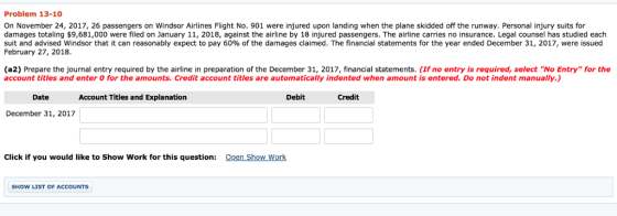 Problem 13-10 On November 24, 2017, 26 passengers on Windsor Airlines Flight No. 901 were injured upon landing when the plane skidded off the runway. Personal injury suits for damages totaling $9,681,000 were filed on January 11, 2018, against the airline by 18 injured passengers. The airline carries no insurance. Legal counsel has studied each suit and advised Windsor hat it can reasonably expect pay 60% of the damages claimed The financial statements or the year ended December 3 201, were ssued February 27, 2018. (a2) Prepare the journal entry required by the airline in preparation of the December 31, 2017, financial statements. (If no entry is required, select No Entry for the account titles and enter O for the amounts. Credit account titles are automatically indented when amount is entered. Do not indent manually.) Date Account Titles and Explanation Debit Credit December 31, 2017 Click if you would like to Show Work for this question: Qpen Show Work SHOW LIST OF ACCOUNTS
