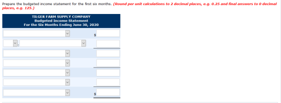 Prepare the budgeted income statement for the first six months. (Round per unit calculations to 2 decimal places, e.g. 0.25 a