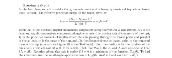 Problem 1 (5 pt.) In the last class, we will consider the gyroscopie motion of a heavy symmetrical top whose lowest point is fixed. The effective potential energy of the top is given by + mgl cos ?, where M, is the constant angular momentum component along the vertical Z axis (fixed), Ms is the constant angular momentum component along the zs axis (the moving axis of symmetry of the top), i is the principal moment of inertia about the axis passing through the lowest point and parallel to the ai axis, m is the mass of the top, and I is the distance from the lowest point to the center of mass of the top (you can sce Figure 48 in the Textbook). Find the condition for the rotation of the top about a vertical axis (? = 0) to be stable. Hint: For ?= 0, the r3 and Z axes coincide, so that My-Afa. Rotation about this axis is stable if ?-0 is a minimnnn of the fiinction tar(e). To find the minimum, use the small-angle approximation in tea(0): sin ? ? and cos ? ~ 1-02/2.