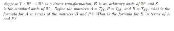 Suppose T : R R is a linear transformation, B is an arbitrary basis of R and is the standard basis of R. Define the matrices A - Tee, P IeB, and B- TBB, what is the and P? ormula for A in terms of the matrices B and P? What is the formula for B in terms of A ??