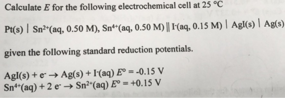 Calculate E for the following electrochemical cell at 25 oC given the following standard reduction potentials. Agl(s) e- Ag(s) I(aq) Eo -0.15 V Sn4 (aq) 2 er Sn2 (aq) Eo +0.15 V