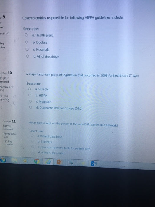 Covered entities responsible for following HIPPA guidelines include: red Select one: s out of O O O a. Health plans. b. Doctors c, Hospitals d. All of the above lag tion ection 10 A major landmark piece of legislation that occurred in 2009 for healthcare IT was: ot yet ? nswered Select one: O a. HITECH O b. HIPPA oints out of аз Fag question c, Medicare O d. Diagnostic Related Groups (DRG) Quetion 11 Not yet answered Points out of What data is kept on the server of the core EHR system in a network? Select one a. Patient data base. b. Scanners c. User management tools for patient care Y Flag question d. A and C are correct