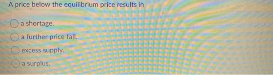 A price below the equilibrium price results in a shortage. a further price fall. excess supply a surplus.