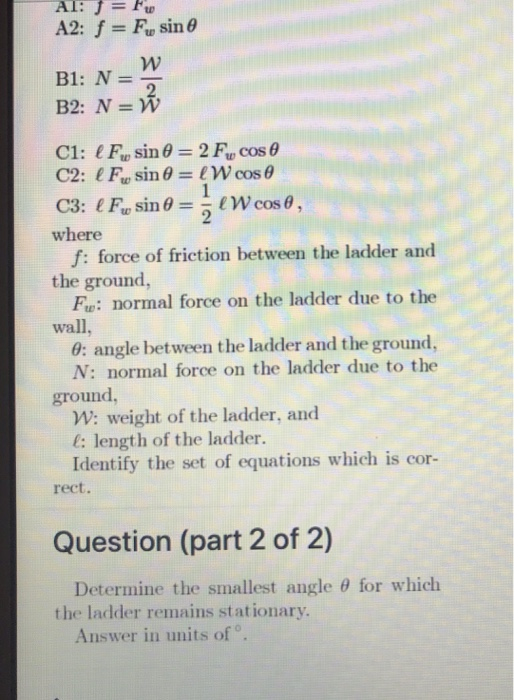 where the ground wall, f: force of friction between the ladder and Fu: normal force on the ladder due to the 0: angle between the ladder and the ground, N: normal force on the ladder due to the ground W: weight of the ladder, and l: length of the ladder. Identify the set of equations which is cor- rect. Question (part 2 of 2) Determine the smallest angle θ for which the ladder remains stationary Answer in units of o.