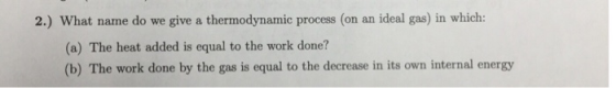 2.) What name do we give a thermodynamic process (on an ideal gas) in which: (a) The heat added is equal to the work done? (b) The work done by the gas is equal to the decrease in its own internal energy
