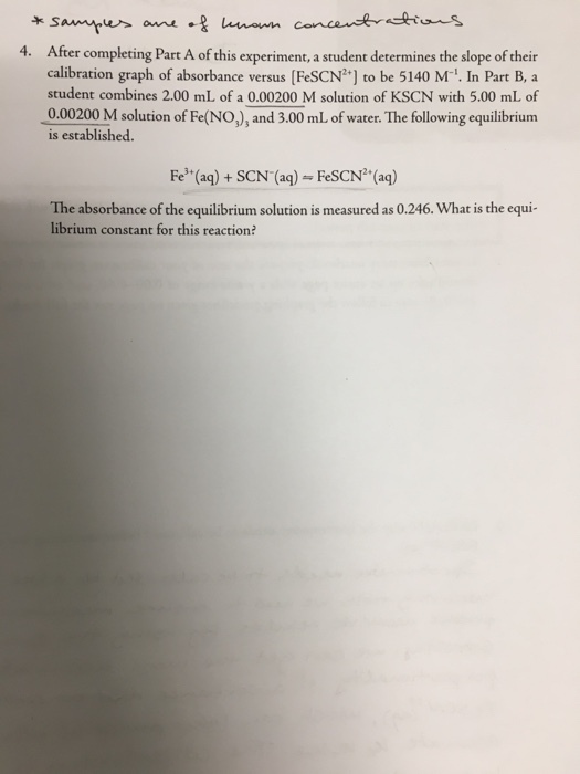 누 4. After completing Part A of this experiment, a student determines the slope of their calibration graph of absorbance versus [FeSCN] to be 5140 M1. In Part B, a student combines 2.00 mL of a 0.00200 M solution of KSCN with 5.00 mL of 0.00200 M solution of Fe(NO,), and 3.00 mL of water. The following equilibrium is established. Fe (aq)+ SCN (aq) - FeSCN (aq) The absorbance of the equilibrium solution is measured as 0.246. What is the equi librium constant for this reaction?