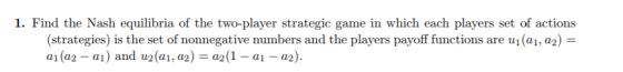 1. Find the Nash equilibria of the two-player strategic game in which each players set of actions (strategies) is the set of nonnegative numbers and the players payoff functions are ui(a1, a2)- a1 (a2-a1) and u2 (a1, a2) = a2 (1-al-a2).