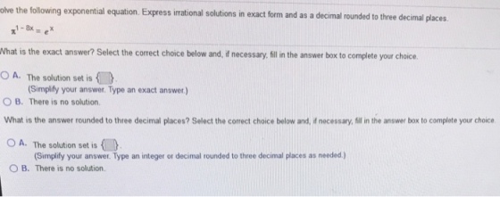 lve the following exponential equation. Express irrationa al solutions in exact form and as a decimal rounded to three decimal places What is the exact answer? Select the correct choice below and, if necessary. ill in the answer box to complete your choice O A. The solution set is O B. There is no solution. What is the answer rounded to three decimal places? Select the correct choice below and, f necessary, illin the answer box to complete your choicse O A. The solution set is Simplify your answer. Type an exact answer.) Simplify your answer. Type an integer or decimal rounded to three decimal places as needed.) O B. There is no solution.