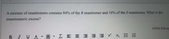 A mixture of enantiomers contains 84% of the R enantiomer and 16% of the Senantiomer. What is the enantiomeric excess? HTML E