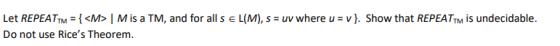 Let REPEATTM = {<M> Mis a TM, and for all s E L(M), s = uv where u =v}. Show that REPEATTM is undecidable. Do not use Rices